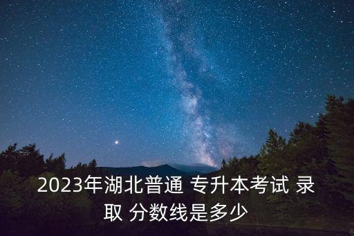 2023年湖北普通 專升本考試 錄取 分數(shù)線是多少