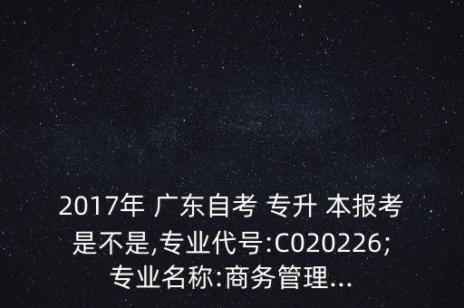 2017年 廣東自考 專升 本報(bào)考是不是,專業(yè)代號:C020226;專業(yè)名稱:商務(wù)管理...