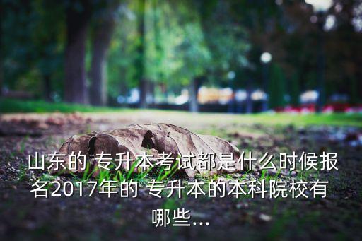  山東的 專升本考試都是什么時候報名2017年的 專升本的本科院校有哪些...