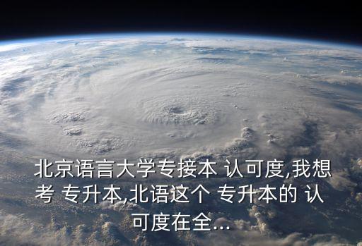  北京語言大學專接本 認可度,我想考 專升本,北語這個 專升本的 認可度在全...