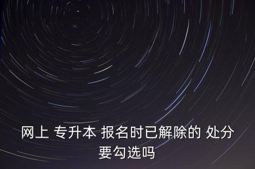 網(wǎng)上 專升本 報名時已解除的 處分要勾選嗎