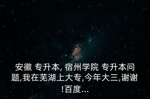 安徽 專升本, 宿州學(xué)院 專升本問題,我在蕪湖上大專,今年大三,謝謝!百度...