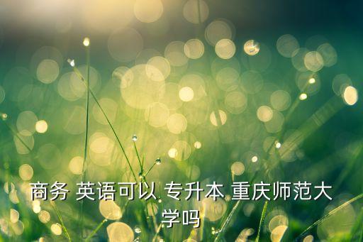 商務(wù) 英語可以 專升本 重慶師范大學(xué)嗎