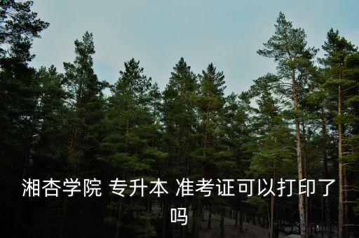 湘杏學(xué)院 專升本 準(zhǔn)考證可以打印了嗎