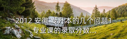 2012 安徽 專升本的幾個(gè)問(wèn)題1,專業(yè)課的錄取分?jǐn)?shù)...