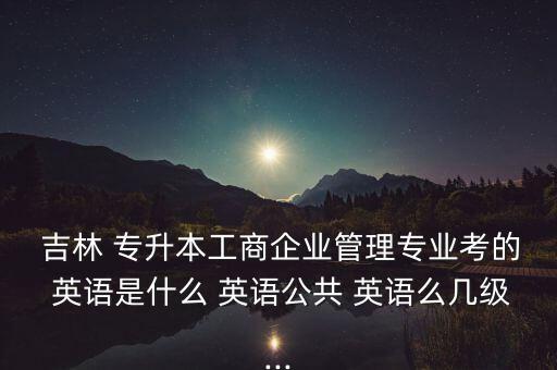  吉林 專升本工商企業(yè)管理專業(yè)考的 英語(yǔ)是什么 英語(yǔ)公共 英語(yǔ)么幾級(jí)...