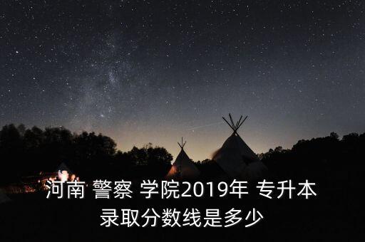 專升本警察學(xué)院,河南警察學(xué)院2019年專升本考試成績公布!