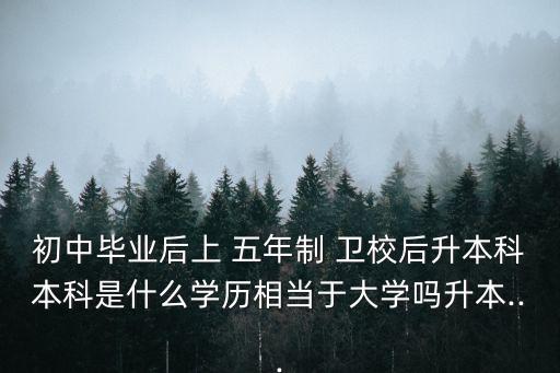 初中畢業(yè)后上 五年制 衛(wèi)校后升本科本科是什么學(xué)歷相當(dāng)于大學(xué)嗎升本...