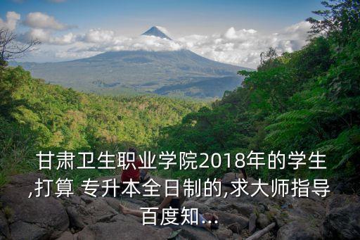  甘肅衛(wèi)生職業(yè)學院2018年的學生,打算 專升本全日制的,求大師指導百度知...