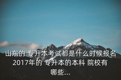 山東的 專升本考試都是什么時候報名2017年的 專升本的本科 院校有哪些...