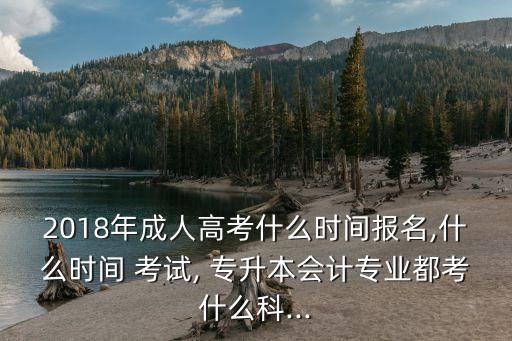 2018年成人高考什么時(shí)間報(bào)名,什么時(shí)間 考試, 專升本會計(jì)專業(yè)都考什么科...