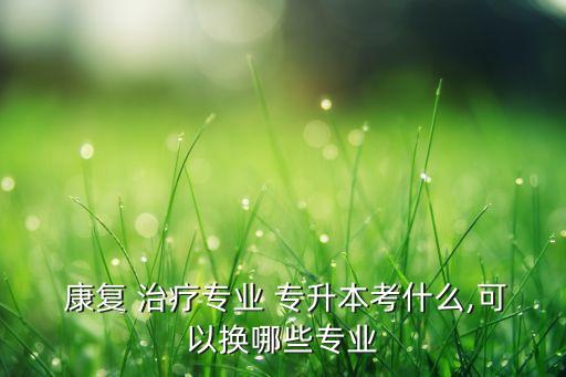  康復(fù) 治療專業(yè) 專升本考什么,可以換哪些專業(yè)