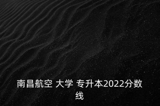 南昌航空 大學(xué) 專升本2022分?jǐn)?shù)線