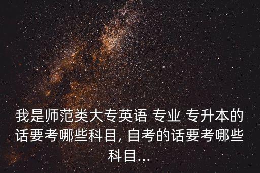 我是師范類大專英語 專業(yè) 專升本的話要考哪些科目, 自考的話要考哪些科目...