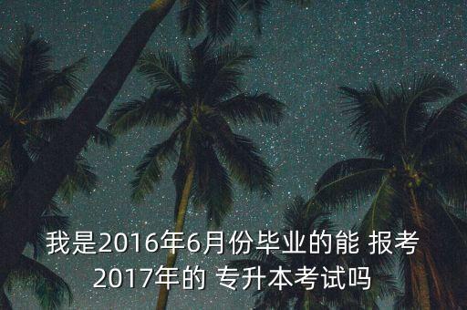 我是2016年6月份畢業(yè)的能 報考2017年的 專升本考試嗎