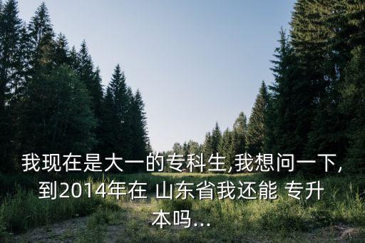 我現在是大一的?？粕?我想問一下,到2014年在 山東省我還能 專升本嗎...