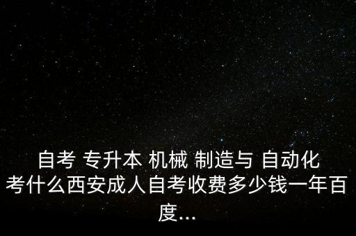 自考 專升本 機(jī)械 制造與 自動化考什么西安成人自考收費(fèi)多少錢一年百度...