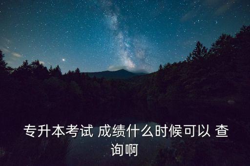  專升本考試 成績什么時候可以 查詢啊