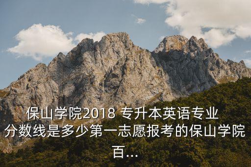 保山學(xué)院2018 專升本英語專業(yè) 分?jǐn)?shù)線是多少第一志愿報(bào)考的保山學(xué)院百...