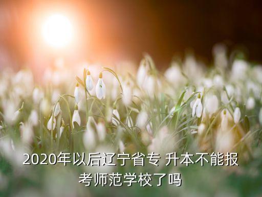 2020年以后遼寧省專 升本不能報考師范學(xué)校了嗎