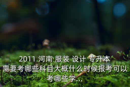 2011 河南 服裝 設(shè)計 專升本需要考哪些科目大概什么時候報考可以考哪些學(xué)...