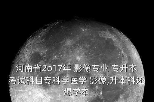 河南省2o17年 影像專業(yè) 專升本考試科目?？茖W(xué)醫(yī)學(xué) 影像,升本科還想學(xué)本