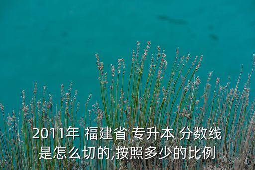 2011年 福建省 專升本 分?jǐn)?shù)線是怎么切的,按照多少的比例