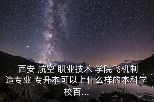  西安 航空 職業(yè)技術 學院飛機制造專業(yè) 專升本可以上什么樣的本科學校百...