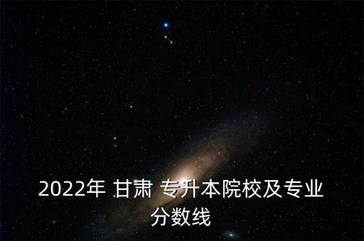 2022年 甘肅 專升本院校及專業(yè)分?jǐn)?shù)線