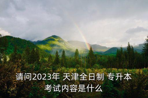 請(qǐng)問(wèn)2023年 天津全日制 專升本考試內(nèi)容是什么