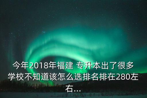 今年2018年福建 專升本出了很多學校不知道該怎么選排名排在280左右...