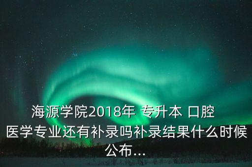 海源學(xué)院2018年 專升本 口腔 醫(yī)學(xué)專業(yè)還有補(bǔ)錄嗎補(bǔ)錄結(jié)果什么時(shí)候公布...