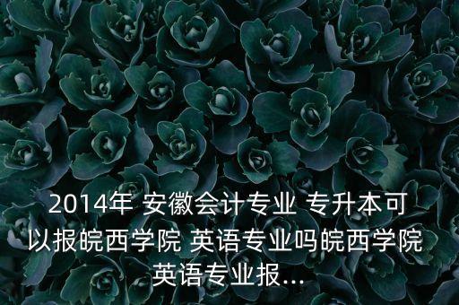 2014年 安徽會(huì)計(jì)專業(yè) 專升本可以報(bào)皖西學(xué)院 英語(yǔ)專業(yè)嗎皖西學(xué)院 英語(yǔ)專業(yè)報(bào)...