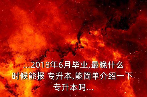 ...2018年6月畢業(yè),最晚什么時(shí)候能報(bào) 專升本,能簡(jiǎn)單介紹一下 專升本嗎...