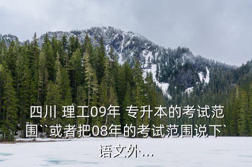  四川 理工09年 專升本的考試范圍``或者把08年的考試范圍說下`語文外...