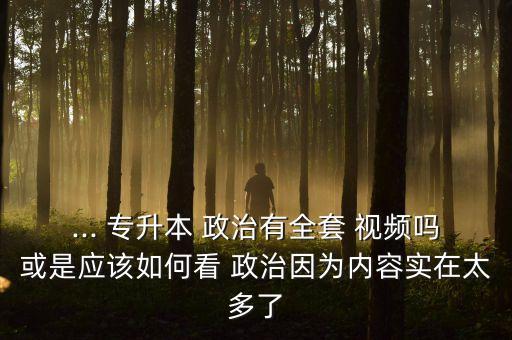 ... 專升本 政治有全套 視頻嗎或是應(yīng)該如何看 政治因?yàn)閮?nèi)容實(shí)在太多了