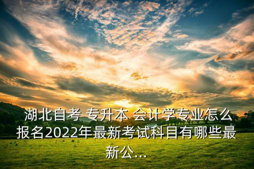  湖北自考 專升本 會計學(xué)專業(yè)怎么報名2022年最新考試科目有哪些最新公...