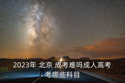 2023年 北京 成考難嗎成人高考考哪些科目