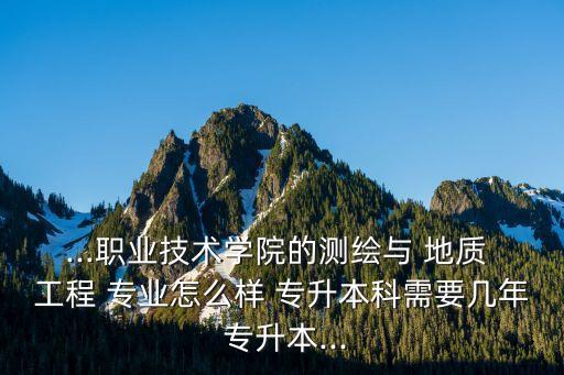 ...職業(yè)技術學院的測繪與 地質 工程 專業(yè)怎么樣 專升本科需要幾年 專升本...