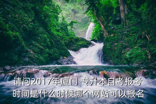 請問2017年廈門 專升本自考報考時間是什么時候哪個網(wǎng)站可以報名