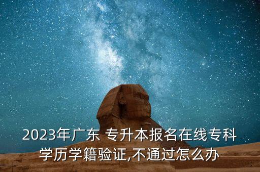 2023年廣東 專升本報(bào)名在線?？茖W(xué)歷學(xué)籍驗(yàn)證,不通過怎么辦