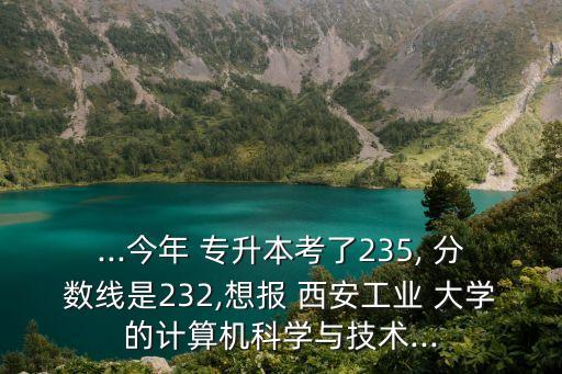 ...今年 專升本考了235, 分?jǐn)?shù)線是232,想報(bào) 西安工業(yè) 大學(xué)的計(jì)算機(jī)科學(xué)與技術(shù)...