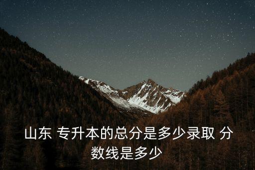  山東 專升本的總分是多少錄取 分?jǐn)?shù)線是多少