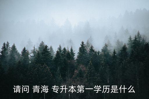 請問 青海 專升本第一學(xué)歷是什么