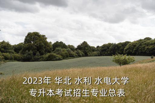 2023年 華北 水利 水電大學(xué) 專升本考試招生專業(yè)總表