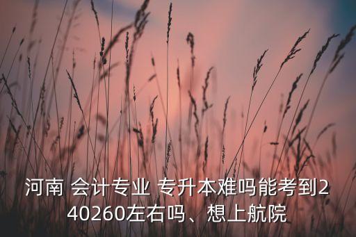 河南 會計專業(yè) 專升本難嗎能考到240260左右嗎、想上航院