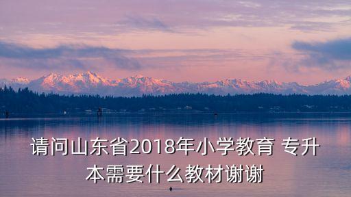 請問山東省2018年小學(xué)教育 專升本需要什么教材謝謝