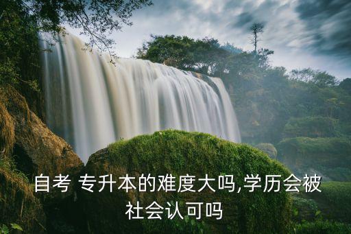  自考 專升本的難度大嗎,學(xué)歷會(huì)被社會(huì)認(rèn)可嗎