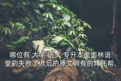 哪位有 大學(xué) 語(yǔ)文 專升本里面林語(yǔ)堂的失敗了以后的原文啊有的拜托幫...