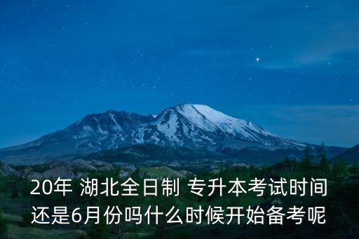 20年 湖北全日制 專升本考試時間還是6月份嗎什么時候開始備考呢